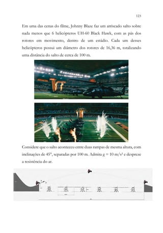 123
121
Em uma das cenas do filme, Johnny Blaze faz um arriscado salto sobre
nada menos que 6 helicópteros UH-60 Black Hawk, com as pás dos
rotores em movimento, dentro de um estádio. Cada um desses
helicópteros possui um diâmetro dos rotores de 16,36 m, totalizando
uma distância do salto de cerca de 100 m.
Considere que o salto aconteceu entre duas rampas de mesma altura, com
inclinações de 45°, separadas por 100 m. Admita g = 10 m/s² e despreze
a resistência do ar.
 