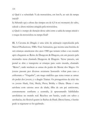 124 122
a) Qual é a velocidade V0 da motocicleta, em km/h, ao sair da rampa
inicial?
b) Sabendo que a altura das rampas era de 6,5 m no momento do salto,
calcule a altura máxima atingida pela motocicleta.
c) Qual é o tempo de duração desse salto entre a saída da rampa inicial e
o toque da motocicleta na rampa final?
13. A Caverna do Dragão é uma série de animação coproduzida pela
Marvel Productions, TSR e Toei Animation, que mostra uma história de
seis crianças americanas dos anos 1980 que tentam voltar a seu mundo
após chegarem ao Reino de Dungeons & Dragons, em um passeio pela
montanha russa chamada Dungeons & Dragons. Nesse passeio, um
portal se abre e transporta as crianças para outro mundo, chamado
“Reino”, onde recebem as armas do poder do Mestre dos Magos. Os
jovens passam por diversas aventuras buscando voltar para casa e
enfrentam o “Vingador”, um mago maléfico que tenta tomar as armas
do poder dos jovens, e o dragão Tiamat. Os protagonistas da série são
os jovens Hank, Eric, Sheila, Preto, Bobby e Diana. Diana é uma
acrobata com catorze anos de idade, filha de um pai astrônomo,
extremamente confiante e centrada, já apresentando habilidades
acrobáticas no mundo real. Recebeu um bastão, usado em saltos e
acrobacias, tão flexível quanto às flechas de Hank. Dessa forma, o bastão
pode se regenerar se for quebrado.
 