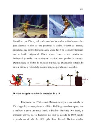 125
123
Considere que Diana, utilizando seu bastão, tenha realizado um salto
para alcançar o alto de um penhasco e, assim, escapar de Tiamat,
projetando seu centro de massa a uma altura de 5,0 m. Considere também
que o bastão mágico de Diana apenas converta seu movimento
horizontal (corrida) em movimento vertical, sem perdas de energia.
Desconsidere os efeitos do trabalho muscular de Diana após o início do
salto e calcule a velocidade máxima atingida por ela antes do salto.
O texto a seguir se refere às questões 14 e 15.
Em janeiro de 1966, a série Batman começou a ser exibida na
TV e logo de cara conquistou o público. Hal Seeger resolveu aproveitar
o embalo e criou um novo herói, o Batfino (BatFink). No Brasil, a
animação estreou na Tv Excelsior no final da década de 1960, sendo
reprisada na década de 1980 pela Rede Record. Batfino recebia
 