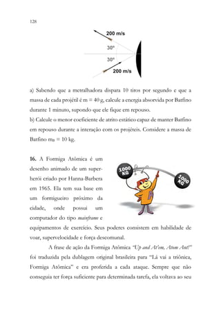 128 126
a) Sabendo que a metralhadora dispara 10 tiros por segundo e que a
massa de cada projétil é m = 40 g, calcule a energia absorvida por Batfino
durante 1 minuto, supondo que ele fique em repouso.
b) Calcule o menor coeficiente de atrito estático capaz de manter Batfino
em repouso durante a interação com os projéteis. Considere a massa de
Batfino mB = 10 kg.
16. A Formiga Atômica é um
desenho animado de um super-
herói criado por Hanna-Barbera
em 1965. Ela tem sua base em
um formigueiro próximo da
cidade, onde possui um
computador do tipo mainframe e
equipamentos de exercício. Seus poderes consistem em habilidade de
voar, supervelocidade e força descomunal.
A frase de ação da Formiga Atômica “Up and At’em, Atom Ant!”
foi traduzida pela dublagem original brasileira para “Lá vai a triônica,
Formiga Atômica” e era proferida a cada ataque. Sempre que não
conseguia ter força suficiente para determinada tarefa, ela voltava ao seu
 
