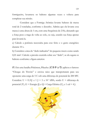 129
127
formigueiro, levantava os halteres algumas vezes e voltava para
completar sua missão.
Considere que a Formiga Atômica levante halteres de massa
total de 2 toneladas, conforme o desenho. Admita que ela levante essa
massa à uma altura de 1 cm, com uma frequência de 2 Hz, deixando que
a força peso a traga de volta ao solo, ou seja, usando sua força apenas
para levantá-la.
a) Calcule a potência necessária para esse feito e o gasto energético
durante 10 s.
b) Considere a área do “dedo indicador” do pequeno inseto como sendo
0,01 mm². Calcule a pressão exercida sobre seu “dedo”, se ela segura os
halteres conforme a figura anterior.
17. Em uma batalha Pokémon, Pikachu (ピカチュウ) aplicou o famoso
“Choque do Trovão” e enviou raios que transportaram para seu
oponente uma carga de 5 C sob uma diferença de potencial de 200 MV.
Considere U = E/Q e 1 J = 3 x 10-7 kWh, sendo U = diferença de
potencial (V), E = Energia (J) e Q = Carga Elétrica (C), e 1 cal = 4 J.
 