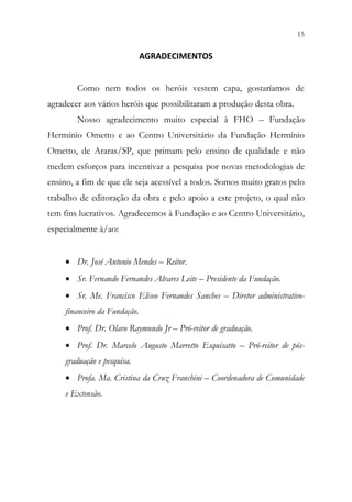 15
13
AGRADECIMENTOS
Como nem todos os heróis vestem capa, gostaríamos de
agradecer aos vários heróis que possibilitaram a produção desta obra.
Nosso agradecimento muito especial à FHO – Fundação
Hermínio Ometto e ao Centro Universitário da Fundação Hermínio
Ometto, de Araras/SP, que primam pelo ensino de qualidade e não
medem esforços para incentivar a pesquisa por novas metodologias de
ensino, a fim de que ele seja acessível a todos. Somos muito gratos pelo
trabalho de editoração da obra e pelo apoio a este projeto, o qual não
tem fins lucrativos. Agradecemos à Fundação e ao Centro Universitário,
especialmente à/ao:
• Dr. José Antonio Mendes – Reitor.
• Sr. Fernando Fernandes Alvares Leite – Presidente da Fundação.
• Sr. Me. Francisco Eliseo Fernandes Sanches – Diretor administrativo-
financeiro da Fundação.
• Prof. Dr. Olavo Raymundo Jr – Pró-reitor de graduação.
• Prof. Dr. Marcelo Augusto Marretto Esquisatto – Pró-reitor de pós-
graduação e pesquisa.
• Profa. Ma. Cristina da Cruz Franchini – Coordenadora de Comunidade
e Extensão.
 