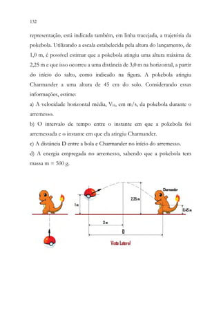 132 130
representação, está indicada também, em linha tracejada, a trajetória da
pokebola. Utilizando a escala estabelecida pela altura do lançamento, de
1,0 m, é possível estimar que a pokebola atingiu uma altura máxima de
2,25 m e que isso ocorreu a uma distância de 3,0 m na horizontal, a partir
do início do salto, como indicado na figura. A pokebola atingiu
Charmander a uma altura de 45 cm do solo. Considerando essas
informações, estime:
a) A velocidade horizontal média, VH, em m/s, da pokebola durante o
arremesso.
b) O intervalo de tempo entre o instante em que a pokebola foi
arremessada e o instante em que ela atingiu Charmander.
c) A distância D entre a bola e Charmander no início do arremesso.
d) A energia empregada no arremesso, sabendo que a pokebola tem
massa m = 500 g.
 