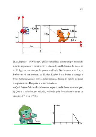 133
131
21. (Adaptado – FUVEST) O gráfico velocidade contra tempo, mostrado
adiante, representa o movimento retilíneo de um Bulbasaur de massa m
= 10 kg em um campo de grama molhada. No instante t = 6 s, o
Bulbasaur vê um membro da Equipe Rocket à sua frente e começa a
frear. Bulbasaur, então, com as patas travadas, desliza no campo até parar
completamente. Despreze a resistência do ar.
a) Qual é o coeficiente de atrito entre as patas do Bulbasaur e o campo?
b) Qual é o trabalho, em módulo, realizado pela força de atrito entre os
instantes t = 6 s e t = 8 s?
 