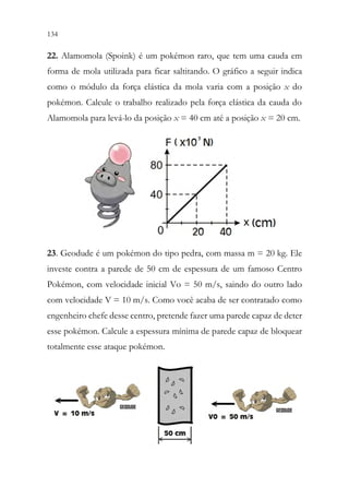 134 132
22. Alamomola (Spoink) é um pokémon raro, que tem uma cauda em
forma de mola utilizada para ficar saltitando. O gráfico a seguir indica
como o módulo da força elástica da mola varia com a posição x do
pokémon. Calcule o trabalho realizado pela força elástica da cauda do
Alamomola para levá-lo da posição x = 40 cm até a posição x = 20 cm.
23. Geodude é um pokémon do tipo pedra, com massa m = 20 kg. Ele
investe contra a parede de 50 cm de espessura de um famoso Centro
Pokémon, com velocidade inicial Vo = 50 m/s, saindo do outro lado
com velocidade V = 10 m/s. Como você acaba de ser contratado como
engenheiro chefe desse centro, pretende fazer uma parede capaz de deter
esse pokémon. Calcule a espessura mínima de parede capaz de bloquear
totalmente esse ataque pokémon.
 