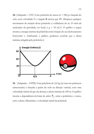 135
133
24. (Adaptado – UFC) Uma pokebola de massa m = 500 g é lançada do
solo, com velocidade V0 e ângulo θ, menor que 90o. Despreze qualquer
movimento de rotação dessa pokebola e a influência do ar. O valor da
aceleração da gravidade, no local, é g = 10 m/s². O gráfico a seguir
mostra a energia cinética da pokebola como função do seu deslocamento
horizontal x. Analisando o gráfico, podemos concluir que a altura
máxima atingida pela pokebola é:
25. (Adaptada – UFPE) Uma pokebola de 2,0 kg (já com um pokémon
armazenado) é lançada a partir do solo na direção vertical, com uma
velocidade inicial tal que ela alcança a altura máxima de 100 m. O gráfico
mostra a dependência da força de atrito a
F , entre a pokebola e o meio,
com a altura. Determine a velocidade inicial da pokebola.
 