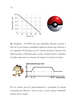 136 134
26. (Adaptado – FUVEST) Em uma caminhada, Meowth consome 2
litros de O2 por minuto, quantidade exigida por reações que fornecem a
seu organismo 40 kJ/minuto (ou 10 “calorias dietéticas”/minuto). Em
dado momento, o Pokémon passa a correr, voltando depois a caminhar.
O gráfico representa seu consumo de oxigênio em função do tempo.
Por ter corrido, qual foi, aproximadamente, a quantidade de energia
consumida por Meowth a mais do que se tivesse apenas caminhado
durante todo o tempo?
 