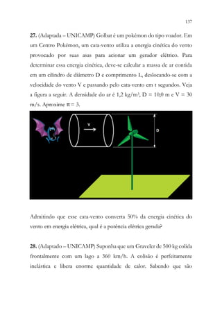 137
135
27. (Adaptada – UNICAMP) Golbat é um pokémon do tipo voador. Em
um Centro Pokémon, um cata-vento utiliza a energia cinética do vento
provocado por suas asas para acionar um gerador elétrico. Para
determinar essa energia cinética, deve-se calcular a massa de ar contida
em um cilindro de diâmetro D e comprimento L, deslocando-se com a
velocidade do vento V e passando pelo cata-vento em t segundos. Veja
a figura a seguir. A densidade do ar é 1,2 kg/m3, D = 10,0 m e V = 30
m/s. Aproxime π= 3.
Admitindo que esse cata-vento converta 50% da energia cinética do
vento em energia elétrica, qual é a potência elétrica gerada?
28. (Adaptado – UNICAMP) Suponha que um Graveler de 500 kg colida
frontalmente com um lago a 360 km/h. A colisão é perfeitamente
inelástica e libera enorme quantidade de calor. Sabendo que são
 