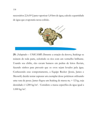 138 136
necessários 2,5x106 J para vaporizar 1,0 litro de água, calcule a quantidade
de água que evaporaria nessa colisão.
29. (Adaptado – UNICAMP) Durante a estação da desova, Seakings se
reúnem de toda parte, colorindo os rios com um vermelho brilhante.
Usando seu chifre, eles cavam buracos em pedras de leitos fluviais,
fazendo ninhos para prevenir que os ovos sejam levados pela água.
Conhecendo esse comportamento, a Equipe Rocket (Jessie, James e
Meowth) decide tentar capturar um exemplar desse pokémon utilizando
uma vara de pesca. James fisgou um Seaking de massa mS = 12 kg, cuja
densidade é 1.200 kg/m3. Considere a massa específica da água igual a
1.000 kg/m³.
 