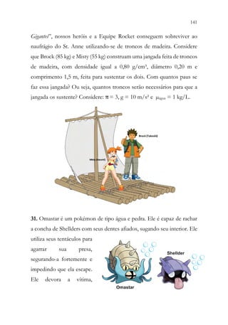 141
139
Gigantes”, nossos heróis e a Equipe Rocket conseguem sobreviver ao
naufrágio do St. Anne utilizando-se de troncos de madeira. Considere
que Brock (85 kg) e Misty (55 kg) construam uma jangada feita de troncos
de madeira, com densidade igual a 0,80 g/cm³, diâmetro 0,20 m e
comprimento 1,5 m, feita para sustentar os dois. Com quantos paus se
faz essa jangada? Ou seja, quantos troncos serão necessários para que a
jangada os sustente? Considere: π= 3, g = 10 m/s² e µágua = 1 kg/L.
31. Omastar é um pokémon de tipo água e pedra. Ele é capaz de rachar
a concha de Shellders com seus dentes afiados, sugando seu interior. Ele
utiliza seus tentáculos para
agarrar sua presa,
segurando-a fortemente e
impedindo que ela escape.
Ele devora a vítima,
 