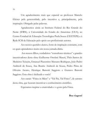 16 14
Um agradecimento mais que especial ao professor Marcelo
Gleiser pela generosidade, pelo incentivo e, principalmente, pela
inspiração. Obrigado pelas palavras.
Agradecemos ainda ao Instituto Federal do Rio Grande do
Norte (IFRN), à Universidade do Estado do Amazonas (UEA), ao
Centro Estadual de Educação Tecnológica Paula Souza (CEETEPS) e à
Rede ICM de Educação pelo apoio aos profissionais autores.
Aos nossos queridos alunos, fonte de inspiração constante, com
os quais aprendemos muito em nossa jornada diária.
Aos nossos filhos, verdadeiros “consultores técnicos” e grandes
incentivadores desta obra: Guilherme Ortolani Maceti, Théo Santos de
Medeiros Teixeira, Emanuel Piazentino Massano Rodrigues, João Pedro
Andreoli de Souza, Ana Beatriz Andreoli de Souza, Pedro Prina de
Oliveira Awano, Henrique Barsotti Saggioro e Gustavo Barsotti
Saggioro. Esta obra é dedicada a vocês!
Aos canais “Física in Mãos” e “Tal Pai, Tal Físico”, de autores
desta obra, que buscam incentivar o conhecimento científico.
Esperamos inspirar a criatividade e o gosto pela Física.
Boa viagem!
 