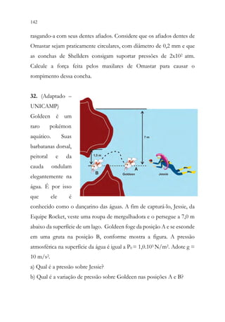 142 140
rasgando-a com seus dentes afiados. Considere que os afiados dentes de
Omastar sejam praticamente circulares, com diâmetro de 0,2 mm e que
as conchas de Shellders consigam suportar pressões de 2x102 atm.
Calcule a força feita pelos maxilares de Omastar para causar o
rompimento dessa concha.
32. (Adaptado –
UNICAMP)
Goldeen é um
raro pokémon
aquático. Suas
barbatanas dorsal,
peitoral e da
cauda ondulam
elegantemente na
água. É por isso
que ele é
conhecido como o dançarino das águas. A fim de capturá-lo, Jessie, da
Equipe Rocket, veste uma roupa de mergulhadora e o persegue a 7,0 m
abaixo da superfície de um lago. Goldeen foge da posição A e se esconde
em uma gruta na posição B, conforme mostra a figura. A pressão
atmosférica na superfície da água é igual a P0 = 1,0.105 N/m2. Adote g =
10 m/s2.
a) Qual é a pressão sobre Jessie?
b) Qual é a variação de pressão sobre Goldeen nas posições A e B?
 