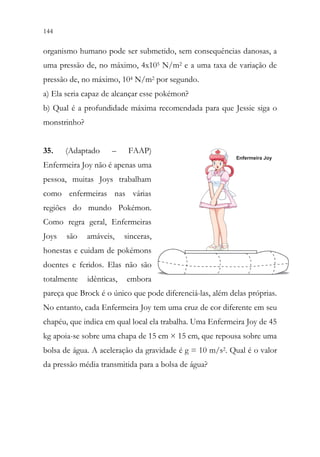 144 142
organismo humano pode ser submetido, sem consequências danosas, a
uma pressão de, no máximo, 4x105 N/m2 e a uma taxa de variação de
pressão de, no máximo, 104 N/m2 por segundo.
a) Ela seria capaz de alcançar esse pokémon?
b) Qual é a profundidade máxima recomendada para que Jessie siga o
monstrinho?
35. (Adaptado – FAAP)
Enfermeira Joy não é apenas uma
pessoa, muitas Joys trabalham
como enfermeiras nas várias
regiões do mundo Pokémon.
Como regra geral, Enfermeiras
Joys são amáveis, sinceras,
honestas e cuidam de pokémons
doentes e feridos. Elas não são
totalmente idênticas, embora
pareça que Brock é o único que pode diferenciá-las, além delas próprias.
No entanto, cada Enfermeira Joy tem uma cruz de cor diferente em seu
chapéu, que indica em qual local ela trabalha. Uma Enfermeira Joy de 45
kg apoia-se sobre uma chapa de 15 cm × 15 cm, que repousa sobre uma
bolsa de água. A aceleração da gravidade é g = 10 m/s2. Qual é o valor
da pressão média transmitida para a bolsa de água?
 