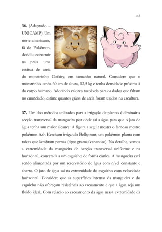 145
143
36. (Adaptado –
UNICAMP) Um
norte-americano,
fã de Pokémon,
decidiu construir
na praia uma
estátua de areia
do monstrinho Clefairy, em tamanho natural. Considere que o
monstrinho tenha 60 cm de altura, 12,5 kg e tenha densidade próxima à
do corpo humano. Adotando valores razoáveis para os dados que faltam
no enunciado, estime quantos grãos de areia foram usados na escultura.
37. Um dos métodos utilizados para a irrigação de plantas é diminuir a
secção transversal da mangueira por onde sai a água para que o jato de
água tenha um maior alcance. A figura a seguir mostra o famoso mestre
pokémon Ash Ketchum irrigando Bellsprout, um pokémon planta com
raízes que lembram pernas (tipo: grama/venenoso). No detalhe, vemos
a extremidade da mangueira de secção transversal uniforme e na
horizontal, conectada a um esguicho de forma cônica. A mangueira está
sendo alimentada por um reservatório de água com nível constante e
aberto. O jato de água sai na extremidade do esguicho com velocidade
horizontal. Considere que as superfícies internas da mangueira e do
esguicho não ofereçam resistência ao escoamento e que a água seja um
fluido ideal. Com relação ao escoamento da água nessa extremidade da
 