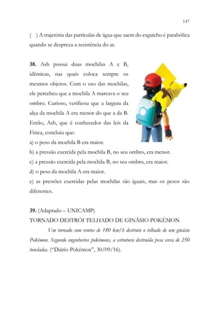 147
145
( ) A trajetória das partículas de água que saem do esguicho é parabólica
quando se despreza a resistência do ar.
38. Ash possui duas mochilas A e B,
idênticas, nas quais coloca sempre os
mesmos objetos. Com o uso das mochilas,
ele percebeu que a mochila A marcava o seu
ombro. Curioso, verificou que a largura da
alça da mochila A era menor do que a da B.
Então, Ash, que é conhecedor das leis da
Física, concluiu que:
a) o peso da mochila B era maior.
b) a pressão exercida pela mochila B, no seu ombro, era menor.
c) a pressão exercida pela mochila B, no seu ombro, era maior.
d) o peso da mochila A era maior.
e) as pressões exercidas pelas mochilas são iguais, mas os pesos são
diferentes.
39. (Adaptado – UNICAMP)
TORNADO DESTRÓI TELHADO DE GINÁSIO POKÉMON
Um tornado com ventos de 180 km/h destruiu o telhado de um ginásio
Pokémon. Segundo engenheiros pokémons, a estrutura destruída pesa cerca de 250
toneladas. (“Diário Pokémon”, 30/09/16).
 