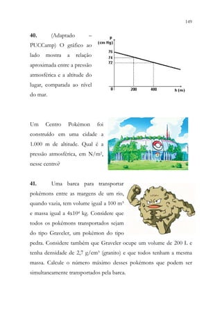 149
147
40. (Adaptado –
PUCCamp) O gráfico ao
lado mostra a relação
aproximada entre a pressão
atmosférica e a altitude do
lugar, comparada ao nível
do mar.
Um Centro Pokémon foi
construído em uma cidade a
1.000 m de altitude. Qual é a
pressão atmosférica, em N/m2,
nesse centro?
41. Uma barca para transportar
pokémons entre as margens de um rio,
quando vazia, tem volume igual a 100 m³
e massa igual a 4x104 kg. Considere que
todos os pokémons transportados sejam
do tipo Graveler, um pokémon do tipo
pedra. Considere também que Graveler ocupe um volume de 200 L e
tenha densidade de 2,7 g/cm³ (granito) e que todos tenham a mesma
massa. Calcule o número máximo desses pokémons que podem ser
simultaneamente transportados pela barca.
 