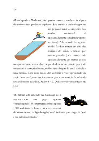 150 148
42. (Adaptado – Mackenzie) Ash precisa encontrar um bom local para
desenvolver seus pokémons aquáticos. Para estimar a vazão de água em
um pequeno canal de irrigação, cuja
secção transversal é
aproximadamente semicircular (como
na figura), Ash procede do seguinte
modo: faz duas marcas em uma das
margens do canal, separadas por
quatro passadas (cada passada vale
aproximadamente um metro); coloca
na água um ramo seco e observa que ele demora um minuto para ir de
uma marca a outra; finalmente, verifica que a largura do canal equivale a
uma passada. Com esses dados, Ash encontra o valor aproximado da
vazão desse canal, um valor importante para a manutenção da saúde de
seus pokémons aquáticos. Adote π = 3. Qual é o valor encontrado em
L/s?
43. Batman está dirigindo seu batmóvel até o
supermercado para pegar algumas
“batguloseimas”. O supermercado fica a apenas
1.500 m distante da batcaverna, mas, em razão
do lento e intenso tráfego da região, leva 25 minutos para chegar lá. Qual
é sua velocidade média?
 