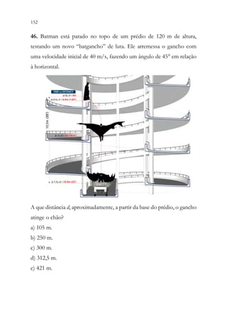 152 150
46. Batman está parado no topo de um prédio de 120 m de altura,
testando um novo “batgancho” de luta. Ele arremessa o gancho com
uma velocidade inicial de 40 m/s, fazendo um ângulo de 45° em relação
à horizontal.
A que distância d, aproximadamente, a partir da base do prédio, o gancho
atinge o chão?
a) 105 m.
b) 250 m.
c) 300 m.
d) 312,5 m.
e) 421 m.
 