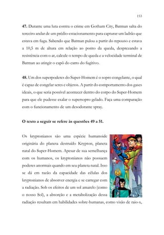 153
151
47. Durante uma luta contra o crime em Gotham City, Batman salta do
terceiro andar de um prédio-estacionamento para capturar um ladrão que
estava em fuga. Sabendo que Batman pulou a partir do repouso e estava
a 10,5 m de altura em relação ao ponto da queda, desprezando a
resistência com o ar, calcule o tempo de queda e a velocidade terminal de
Batman ao atingir o capô do carro do fugitivo.
48. Um dos superpoderes do Super-Homem é o sopro congelante, o qual
é capaz de congelar seres e objetos. A partir do comportamento dos gases
ideais, o que seria possível acontecer dentro do corpo do Super-Homem
para que ele pudesse exalar o supersopro gelado. Faça uma comparação
com o funcionamento de um desodorante spray.
O texto a seguir se refere às questões 49 a 51.
Os kryptonianos são uma espécie humanoide
originária do planeta destruído Krypton, planeta
natal do Super-Homem. Apesar de sua semelhança
com os humanos, os kryptonianos não possuem
poderes anormais quando em seu planeta natal. Isso
se dá em razão da capacidade das células dos
kryptonianos de absorver energia e se carregar com
a radiação. Sob os efeitos de um sol amarelo (como
o nosso Sol), a absorção e a metabolização dessa
radiação resultam em habilidades sobre-humanas, como visão de raio-x,
 