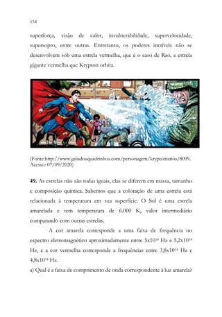 154 152
superforça, visão de calor, invulnerabilidade, supervelocidade,
supersopro, entre outras. Entretanto, os poderes incríveis não se
desenvolvem sob uma estrela vermelha, que é o caso de Rao, a estrela
gigante vermelha que Krypton orbita.
(Fonte:http://www.guiadosquadrinhos.com/personagem/kryptonianos/8099.
Acesso: 07/09/2020)
49. As estrelas não são todas iguais, elas se diferem em massa, tamanho
e composição química. Sabemos que a coloração de uma estrela está
relacionada à temperatura em sua superfície. O Sol é uma estrela
amarelada e tem temperatura de 6.000 K, valor intermediário
comparando com outras estrelas.
A cor amarela corresponde a uma faixa de frequência no
espectro eletromagnético aproximadamente entre 5x1014 Hz e 5,2x1014
Hz, e a cor vermelha corresponde a frequências entre 3,8x1014 Hz e
4,8x1014 Hz.
a) Qual é a faixa de comprimento de onda correspondente à luz amarela?
 