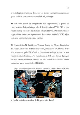 155
153
b) A radiação proveniente do nosso Sol é mais ou menos energética do
que a radiação proveniente da estrela Rao? Justifique.
50. Em uma escala de temperatura dos kryptonianos, o ponto de
congelamento da água (sob pressão de 1 atm) está em 25°Kr (°Kr = grau
Kryptoniano), e o ponto de ebulição está em 156°Kr. O termômetro dos
kryptonianos mostra a temperatura na Terra como sendo de 58°Kr. Qual
seria essa temperatura na escala Celsius?
51. O astrofísico Neil deGrasse Tyson é diretor do Hayden Planetarium,
do Museu Americano da História Natural, em Nova York. Depois de ter
sido contatado pela DC Comics, determinou o lugar exato em que
Krypton estaria localizado. O planeta está a 27,1 anos-luz da Terra, ao
sul da constelação Corvus, e orbita em uma estrela anã-vermelha menor
e mais fria que o nosso Sol, a LHS 2520.
(http://revistagalileu.globo.com/Revista/Common/0,,ERT323284 17770,00.html)
a) Qual é a distância, em km, de Krypton até a Terra?
 