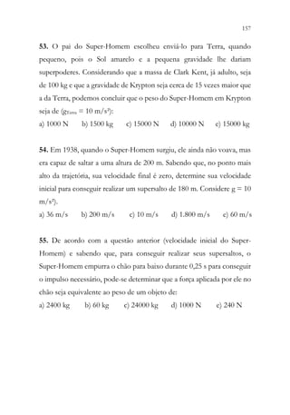 157
155
53. O pai do Super-Homem escolheu enviá-lo para Terra, quando
pequeno, pois o Sol amarelo e a pequena gravidade lhe dariam
superpoderes. Considerando que a massa de Clark Kent, já adulto, seja
de 100 kg e que a gravidade de Krypton seja cerca de 15 vezes maior que
a da Terra, podemos concluir que o peso do Super-Homem em Krypton
seja de (gTerra = 10 m/s²):
a) 1000 N b) 1500 kg c) 15000 N d) 10000 N e) 15000 kg
54. Em 1938, quando o Super-Homem surgiu, ele ainda não voava, mas
era capaz de saltar a uma altura de 200 m. Sabendo que, no ponto mais
alto da trajetória, sua velocidade final é zero, determine sua velocidade
inicial para conseguir realizar um supersalto de 180 m. Considere g = 10
m/s²).
a) 36 m/s b) 200 m/s c) 10 m/s d) 1.800 m/s e) 60 m/s
55. De acordo com a questão anterior (velocidade inicial do Super-
Homem) e sabendo que, para conseguir realizar seus supersaltos, o
Super-Homem empurra o chão para baixo durante 0,25 s para conseguir
o impulso necessário, pode-se determinar que a força aplicada por ele no
chão seja equivalente ao peso de um objeto de:
a) 2400 kg b) 60 kg c) 24000 kg d) 1000 N e) 240 N
 