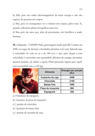 159
157
b) Não, pois são ondas eletromagnéticas de baixa energia e não são
capazes de penetrar em corpos.
c) Não, pois só conseguimos ver o interior dos corpos, pelos raios X,
quando utilizamos placas fotográficas para isso.
d) Sim, pois são raios que, além de penetrantes, são benéficos à saúde
humana.
58. (Adaptado – UNESP) Flash, personagem criado pela DC Comics em
1940, era capaz de alcançar velocidades próximas à do som. Sabendo que
a velocidade do som no ar é de 340 m/s e que, para chegar a essa
velocidade, é necessária uma quantidade altíssima de energia, determine
quantas porções, da tabela a seguir, Flash precisaria ingerir para suprir
essa necessidade (mFlash=60 kg).
a) 10 porções de espaguete.
b) 3 porções de pizza de muçarela.
c) 1 porção de chocolate.
d) 3 porções de batata frita.
e) 1 porção de castanha de caju.
 