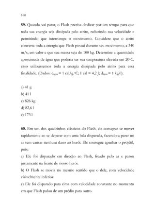 160 158
59. Quando vai parar, o Flash precisa deslizar por um tempo para que
toda sua energia seja dissipada pelo atrito, reduzindo sua velocidade e
permitindo que interrompa o movimento. Considere que o atrito
converta toda a energia que Flash possui durante seu movimento, a 340
m/s, em calor e que sua massa seja de 100 kg. Determine a quantidade
aproximada de água que poderia ter sua temperatura elevada em 20oC,
caso utilizássemos toda a energia dissipada pelo atrito para essa
finalidade. (Dados: cágua = 1 cal/g.oC; 1 cal = 4,2 J; dágua = 1 kg/l).
a) 41 g
b) 41 l
c) 826 kg
d) 82,6 l
e) 173 l
60. Em um dos quadrinhos clássicos do Flash, ele consegue se mover
rapidamente ao se deparar com uma bala disparada, fazendo-a parar no
ar sem causar nenhum dano ao herói. Ele consegue apanhar o projétil,
pois:
a) Ele foi disparado em direção ao Flash, freado pelo ar e parou
justamente na frente do nosso herói.
b) O Flash se movia no mesmo sentido que o dele, com velocidade
visivelmente inferior.
c) Ele foi disparado para cima com velocidade constante no momento
em que Flash pulou de um prédio para outro.
 