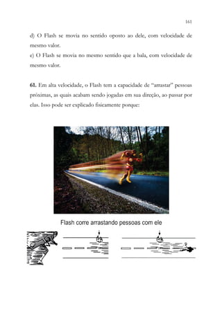 161
159
d) O Flash se movia no sentido oposto ao dele, com velocidade de
mesmo valor.
e) O Flash se movia no mesmo sentido que a bala, com velocidade de
mesmo valor.
61. Em alta velocidade, o Flash tem a capacidade de “arrastar” pessoas
próximas, as quais acabam sendo jogadas em sua direção, ao passar por
elas. Isso pode ser explicado fisicamente porque:
 