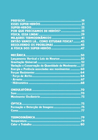 18
PREFÁCIO.............................................................................19
ESSES SUPER-HERÓIS.........................................................21
SUPER-HERÓIS.................................................................... 23
POR QUE PRECISAMOS DE HERÓIS?............................ 25
FÍSICA, ESSA LINDA!..........................................................29
MILAGRES TERMODINÂMICOS........................................ 41
ENTÃO VAMOS LÁ... COMO ESTUDAR FISICA?...........43
RESOLVENDO OS PROBLEMAS......................................45
A FÍSICA DOS SUPER-HERÓIS.........................................47
MECÂNICA............................................................................50
Lançamento Vertical e Leis de Newton.............................50
Gravitação Universal............................................................ 52
Variação e Conservação da Quantidade de Movimento...... 57
Energia e Potência associadas aos movimentos.............. 60
Forças Resistentes.............................................................. 64
- Força de Atrito.................................................................. 64
- Arrasto................................................................................67
- Hidrostática........................................................................68
ONDULATÓRIA...................................................................70
Som........................................................................................70
Movimento Oscilatório........................................................ 73
ÓPTICA................................................................................. 75
Formação e Detecção de Imagens...................................... 75
Cores...................................................................................... 77
TERMODINÂMICA...............................................................79
Temperatura..........................................................................79
Calor e Trabalho.................................................................. 80
 