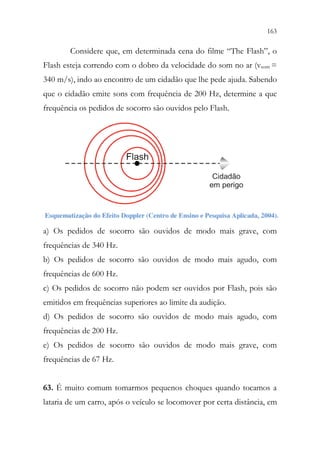 163
161
Considere que, em determinada cena do filme “The Flash”, o
Flash esteja correndo com o dobro da velocidade do som no ar (vsom =
340 m/s), indo ao encontro de um cidadão que lhe pede ajuda. Sabendo
que o cidadão emite sons com frequência de 200 Hz, determine a que
frequência os pedidos de socorro são ouvidos pelo Flash.
Cidadão
em perigo
Flash
a) Os pedidos de socorro são ouvidos de modo mais grave, com
frequências de 340 Hz.
b) Os pedidos de socorro são ouvidos de modo mais agudo, com
frequências de 600 Hz.
c) Os pedidos de socorro não podem ser ouvidos por Flash, pois são
emitidos em frequências superiores ao limite da audição.
d) Os pedidos de socorro são ouvidos de modo mais agudo, com
frequências de 200 Hz.
e) Os pedidos de socorro são ouvidos de modo mais grave, com
frequências de 67 Hz.
63. É muito comum tomarmos pequenos choques quando tocamos a
lataria de um carro, após o veículo se locomover por certa distância, em
 