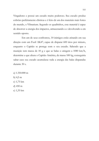 165
163
Vingadores e possui um escudo muito poderoso. Seu escudo produz
colisões perfeitamente elásticas e é feito de um dos materiais mais fortes
do mundo, o Vibranium. Segundo os quadrinhos, esse material é capaz
de absorver a energia dos impactos, armazenando-a e devolvendo-a em
sentido oposto.
Em um de seus confrontos, 10 inimigos estão atirando em sua
direção com um Fuzil AK47, capaz de disparar 600 tiros por minuto,
enquanto o Capitão se protege com o seu escudo. Sabendo que a
munição tem massa de 10 g e que as balas o atingem a 1080 km/h,
determine a que altura o Capitão América, de massa 100 kg, conseguiria
saltar caso seu escudo acumulasse toda a energia das balas disparadas
durante 30 s.
a) 1.350.000 m
b) 4,5 m
c) 1,75 km
d) 450 m
e) 1,35 km
 