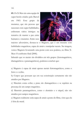 166 164
65. Os X-Men são uma equipe de
super-heróis criados pela Marvel
em 1963. Esse grupo de
mutantes, que são pessoas que
nasceram com super-habilidades,
enfrentam vários inimigos na
tentativa de manter a paz entre
humanos e mutantes. Entre seus
maiores adversários, destaca-se o Magneto, que é um mutante com
habilidades magnéticas, capaz de atrair e manipular metais. Na imagem,
vemos Magneto levantando uma ponte com seus poderes, no filme X-
Men: O confronto final (2006).
Sabendo que os metais são divididos em três grupos (ferromagnéticos,
diamagnéticos e paramagnéticos), podemos concluir que:
a) Magneto é capaz de atrair apenas metais ferromagnéticos, como o
ferro e o cobre.
b) Corpos que possuam aço em sua constituição certamente não são
atraídos por Magneto.
c) Materiais como cobre e prata são diamagnéticos e se repelem na
presença de um campo magnético.
d) Materiais paramagnéticos, como o alumínio e o níquel, não são
atraídos por campos magnéticos.
e) Magneto realmente seria capaz de atrair a ponte do filme, visto que ela
é feita de metal.
 