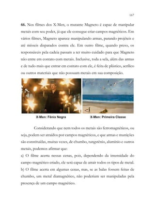 167
165
66. Nos filmes dos X-Men, o mutante Magneto é capaz de manipular
metais com seu poder, já que ele consegue criar campos magnéticos. Em
vários filmes, Magneto aparece manipulando armas, parando projéteis e
até mísseis disparados contra ele. Em outro filme, quando preso, os
responsáveis pela cadeia passam a ter muito cuidado para que Magneto
não entre em contato com metais. Inclusive, toda a sela, além das armas
e de tudo mais que entrar em contato com ele, é feita de plástico, acrílico
ou outros materiais que não possuam metais em sua composição.
Considerando que nem todos os metais são ferromagnéticos, ou
seja, podem ser atraídos por campos magnéticos, e que armas e munições
são constituídas, muitas vezes, de chumbo, tungstênio, alumínio e outros
metais, podemos afirmar que:
a) O filme acerta nessas cenas, pois, dependendo da intensidade do
campo magnético criado, ele será capaz de atrair todos os tipos de metal.
b) O filme acerta em algumas cenas, mas, se as balas fossem feitas de
chumbo, um metal diamagnético, não poderiam ser manipuladas pela
presença de um campo magnético.
 