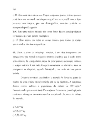168 166
c) O filme erra na cena em que Magneto aparece preso, pois os guardas
poderiam usar armas de metais paramagnéticos sem problema e a água
presente nos corpos, por ser diamagnética, também poderia ser
manipulada por Magneto.
d) O filme erra, pois os mísseis, por serem feitos de aço, jamais poderiam
ser parados por um campo magnético.
e) O filme acerta em todas as cenas citadas, pois todos os metais
apresentados são ferromagnéticos.
67. Thor, o deus da mitologia nórdica, é um dos integrantes dos
Vingadores. Ele possui o poderoso martelo Mjölnir, que é usado como
um condutor de seus poderes, capaz de gerar grandes descargas elétricas
e sempre retorna à sua mão, independentemente da distância, além de
transportar o vingador, quando balançado, em razão de sua grande
inércia.
De acordo com os quadrinhos, o martelo foi forjado a partir do
núcleo de uma estrela, provavelmente anã ou de nêutrons. A densidade
desses corpos celestes é gigantesca, da ordem de 1017 kg/m3.
Considerando que o martelo de Thor seja em formato de paralelepípedo,
conforme a imagem, determine o valor aproximado da massa da cabeça
do martelo.
a) 4.1023 kg
b) 7,6.1014 kg
c) 3,26.1014 kg
 