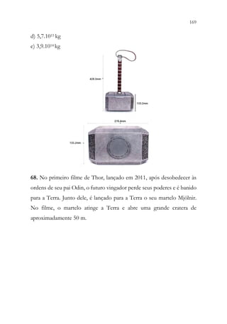 169
167
d) 5,7.1015 kg
e) 3,9.1014 kg
68. No primeiro filme de Thor, lançado em 2011, após desobedecer às
ordens de seu pai Odin, o futuro vingador perde seus poderes e é banido
para a Terra. Junto dele, é lançado para a Terra o seu martelo Mjölnir.
No filme, o martelo atinge a Terra e abre uma grande cratera de
aproximadamente 50 m.
 