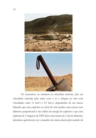 170 168
Os meteoritos, ao entrarem na atmosfera terrestre, têm sua
velocidade reduzida pelo atrito com o ar e chegam ao solo com
velocidades entre 11 km/s e 0,7 km/s, dependendo de sua massa.
Sabendo que uma explosão no nível do solo produz uma cratera com
diâmetro proporcional à raiz cúbica da energia da explosão e que uma
explosão de 1 megaton de TNT deixa uma cratera de 1 km de diâmetro,
determine qual deveria ser o tamanho da cratera aberta pelo martelo de
 