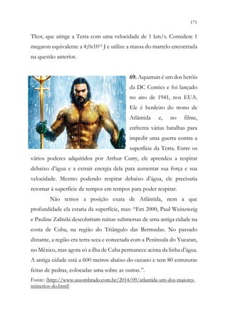 171
169
Thor, que atinge a Terra com uma velocidade de 1 km/s. Considere 1
megaton equivalente a 4,0x1015 J e utilize a massa do martelo encontrada
na questão anterior.
69. Aquaman é um dos heróis
da DC Comics e foi lançado
no ano de 1941, nos EUA.
Ele é herdeiro do trono de
Atlântida e, no filme,
enfrenta várias batalhas para
impedir uma guerra contra a
superfície da Terra. Entre os
vários poderes adquiridos por Arthur Curry, ele aprendeu a respirar
debaixo d’água e a extrair energia dela para aumentar sua força e sua
velocidade. Mesmo podendo respirar debaixo d’água, ele precisaria
retornar à superfície de tempos em tempos para poder respirar.
Não temos a posição exata de Atlântida, nem a que
profundidade ela estaria da superfície, mas: “Em 2000, Paul Weinzweig
e Pauline Zalitzki descobriram ruínas submersas de uma antiga cidade na
costa de Cuba, na região do Triângulo das Bermudas. No passado
distante, a região era terra seca e conectada com a Península do Yucatan,
no México, mas agora só a ilha de Cuba permanece acima da linha d’água.
A antiga cidade está a 600 metros abaixo do oceano e tem 80 estruturas
feitas de pedras, colocadas uma sobre as outras.”.
Fonte: (http://www.assombrado.com.br/2014/09/atlantida-um-dos-maiores-
misterios-do.html)
 