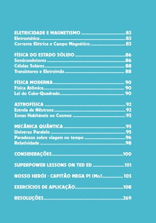 19
ELETRICIDADE E MAGNETISMO.......................................83
Eletrostática..........................................................................83
Corrente Elétrica e Campo Magnético...............................83
FÍSICA DO ESTADO SÓLIDO............................................86
Semicondutores....................................................................86
Células Solares..................................................................... 88
Transistores e Eletroimãs.................................................... 88
FÍSICA MODERNA.............................................................. 90
Física Atômica...................................................................... 90
Lei do Cubo-Quadrado........................................................ 90
ASTROFÍSICA......................................................................92
Estrela de Nêutrons..............................................................92
Zonas Habitáveis no Cosmos..............................................93
MECÂNICA QUÂNTICA......................................................95
Universo Paralelo.................................................................95
Paradoxos sobre viagem no tempo....................................96
Relatividade..........................................................................98
CONSIDERAÇÕES..............................................................100
SUPERPOWER LESSONS ON TED ED............................101
NOSSO HERÓI - CAPITÃO MEGA PI (Mn)................... 103
EXERCÍCIOS DE APLICAÇÃO..........................................108
RESOLUÇÕES.....................................................................269
 