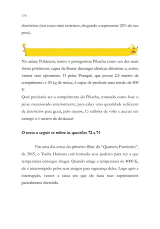 174 172
eletrócitos (nos casos mais extremos, chegando a representar 25% do seu
peso).
No anime Pokémon, temos o protagonista Pikachu como um dos mais
fortes pokémons, capaz de liberar descargas elétricas altíssimas e, assim,
vencer seus oponentes. O peixe Poraquê, que possui 2,5 metros de
comprimento e 20 kg de massa, é capaz de produzir uma tensão de 800
V.
Qual precisaria ser o comprimento do Pikachu, tomando como base o
peixe mencionado anteriormente, para caber uma quantidade suficiente
de eletrócitos para gerar, pelo menos, 15 milhões de volts e acertar um
inimigo a 5 metros de distância?
O texto a seguir se refere às questões 72 a 74
Em uma das cenas do primeiro filme do “Quarteto Fantástico”,
de 2015, o Tocha Humana está testando seus poderes para ver a que
temperatura consegue chegar. Quando atinge a temperatura de 4000 K,
ele é interrompido pelos seus amigos para segurança deles. Logo após a
interrupção, vemos a caixa em que ele fazia seus experimentos
parcialmente derretida.
 