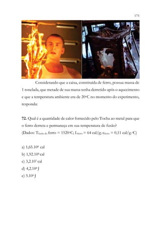 175
173
Considerando que a caixa, constituída de ferro, possua massa de
1 tonelada, que metade de sua massa tenha derretido após o aquecimento
e que a temperatura ambiente era de 20oC no momento do experimento,
responda:
72. Qual é a quantidade de calor fornecido pelo Tocha ao metal para que
o ferro derreta e permaneça em sua temperatura de fusão?
(Dados: Tfusão do ferro = 1520oC; Lferro = 64 cal/g; cferro = 0,11 cal/g.oC)
a) 1,65.108 cal
b) 1,92.108 cal
c) 3,2.107 cal
d) 4,2.108 J
e) 5.106 J
 