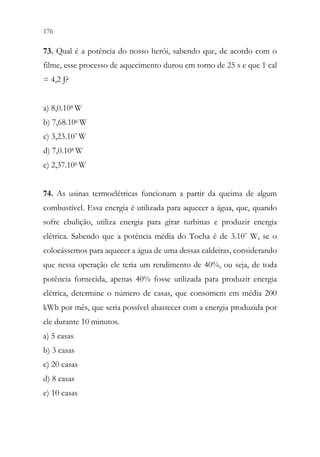 176 174
73. Qual é a potência do nosso herói, sabendo que, de acordo com o
filme, esse processo de aquecimento durou em torno de 25 s e que 1 cal
= 4,2 J?
a) 8,0.108 W
b) 7,68.106 W
c) 3,23.107 W
d) 7,0.108 W
e) 2,37.106 W
74. As usinas termoelétricas funcionam a partir da queima de algum
combustível. Essa energia é utilizada para aquecer a água, que, quando
sofre ebulição, utiliza energia para girar turbinas e produzir energia
elétrica. Sabendo que a potência média do Tocha é de 3.107 W, se o
colocássemos para aquecer a água de uma dessas caldeiras, considerando
que nessa operação ele teria um rendimento de 40%, ou seja, de toda
potência fornecida, apenas 40% fosse utilizada para produzir energia
elétrica, determine o número de casas, que consomem em média 200
kWh por mês, que seria possível abastecer com a energia produzida por
ele durante 10 minutos.
a) 5 casas
b) 3 casas
c) 20 casas
d) 8 casas
e) 10 casas
 