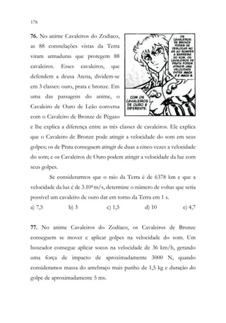 178 176
76. No anime Cavaleiros do Zodíaco,
as 88 constelações vistas da Terra
viram armaduras que protegem 88
cavaleiros. Esses cavaleiros, que
defendem a deusa Atena, dividem-se
em 3 classes: ouro, prata e bronze. Em
uma das passagens do anime, o
Cavaleiro de Ouro de Leão conversa
com o Cavaleiro de Bronze de Pégaso
e lhe explica a diferença entre as três classes de cavaleiros. Ele explica
que o Cavaleiro de Bronze pode atingir a velocidade do som em seus
golpes; os de Prata conseguem atingir de duas a cinco vezes a velocidade
do som; e os Cavaleiros de Ouro podem atingir a velocidade da luz com
seus golpes.
Se considerarmos que o raio da Terra é de 6378 km e que a
velocidade da luz é de 3.108 m/s, determine o número de voltas que seria
possível um cavaleiro de ouro dar em torno da Terra em 1 s.
a) 7,5 b) 3 c) 1,5 d) 10 e) 4,7
77. No anime Cavaleiros do Zodíaco, os Cavaleiros de Bronze
conseguem se mover e aplicar golpes na velocidade do som. Um
boxeador consegue aplicar socos na velocidade de 36 km/h, gerando
uma força de impacto de aproximadamente 3000 N, quando
consideramos massa do antebraço mais punho de 1,5 kg e duração do
golpe de aproximadamente 5 ms.
 