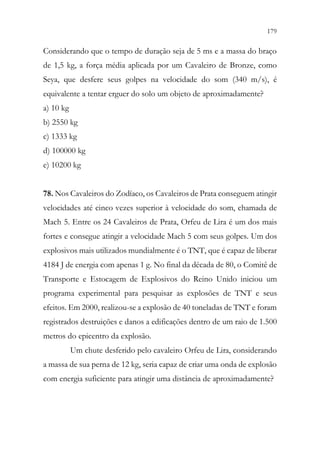 179
177
Considerando que o tempo de duração seja de 5 ms e a massa do braço
de 1,5 kg, a força média aplicada por um Cavaleiro de Bronze, como
Seya, que desfere seus golpes na velocidade do som (340 m/s), é
equivalente a tentar erguer do solo um objeto de aproximadamente?
a) 10 kg
b) 2550 kg
c) 1333 kg
d) 100000 kg
e) 10200 kg
78. Nos Cavaleiros do Zodíaco, os Cavaleiros de Prata conseguem atingir
velocidades até cinco vezes superior à velocidade do som, chamada de
Mach 5. Entre os 24 Cavaleiros de Prata, Orfeu de Lira é um dos mais
fortes e consegue atingir a velocidade Mach 5 com seus golpes. Um dos
explosivos mais utilizados mundialmente é o TNT, que é capaz de liberar
4184 J de energia com apenas 1 g. No final da década de 80, o Comitê de
Transporte e Estocagem de Explosivos do Reino Unido iniciou um
programa experimental para pesquisar as explosões de TNT e seus
efeitos. Em 2000, realizou-se a explosão de 40 toneladas de TNT e foram
registrados destruições e danos a edificações dentro de um raio de 1.500
metros do epicentro da explosão.
Um chute desferido pelo cavaleiro Orfeu de Lira, considerando
a massa de sua perna de 12 kg, seria capaz de criar uma onda de explosão
com energia suficiente para atingir uma distância de aproximadamente?
 