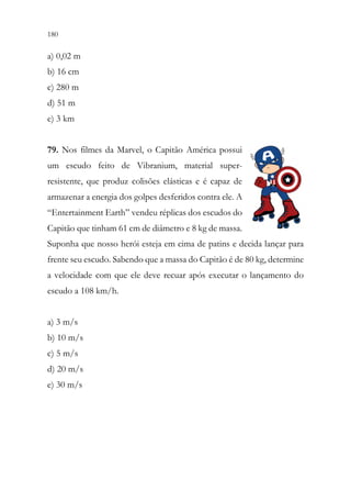 180 178
a) 0,02 m
b) 16 cm
c) 280 m
d) 51 m
e) 3 km
79. Nos filmes da Marvel, o Capitão América possui
um escudo feito de Vibranium, material super-
resistente, que produz colisões elásticas e é capaz de
armazenar a energia dos golpes desferidos contra ele. A
“Entertainment Earth” vendeu réplicas dos escudos do
Capitão que tinham 61 cm de diâmetro e 8 kg de massa.
Suponha que nosso herói esteja em cima de patins e decida lançar para
frente seu escudo. Sabendo que a massa do Capitão é de 80 kg, determine
a velocidade com que ele deve recuar após executar o lançamento do
escudo a 108 km/h.
a) 3 m/s
b) 10 m/s
c) 5 m/s
d) 20 m/s
e) 30 m/s
 