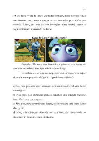 181
179
80. No filme “Vida de Inseto”, uma das formigas, nosso heroico Flik, é
um inventor que procura sempre novas invenções para ajudar sua
colônia. Porém, em uma de suas invenções (uma luneta), vemos a
seguinte imagem aparecendo no filme:
Cena do filme “Vida de Inseto”
Segundo Flik, com essa invenção, a princesa seria capaz de
acompanhar todas as formigas trabalhando de longe.
Considerando as imagens, responda: essa invenção seria capaz
de servir a seus propósitos? Qual é o tipo de lente utilizada?
a) Sim, pois, para essa lente, a imagem será sempre maior e direita. Lente
convergente.
b) Não, pois, para distâncias grandes, teríamos uma imagem menor e
invertida. Lente convergente.
c) Sim, pois, para construir uma luneta, só é necessária uma lente. Lente
divergente.
d) Não, pois a imagem formada por essa lente não corresponde ao
mostrado no desenho. Lente divergente.
 
