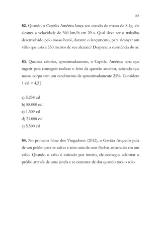 183
181
82. Quando o Capitão América lança seu escudo de massa de 8 kg, ele
alcança a velocidade de 360 km/h em 20 s. Qual deve ser o trabalho
desenvolvido pelo nosso herói, durante o lançamento, para alcançar um
vilão que está a 550 metros de seu alcance? Despreze a resistência do ar.
83. Quantas calorias, aproximadamente, o Capitão América teria que
ingerir para conseguir realizar o feito da questão anterior, sabendo que
nosso corpo tem um rendimento de aproximadamente 25%. Considere
1 cal = 4,2 J.
a) 5.238 cal
b) 88.000 cal
c) 1.309 cal
d) 21.000 cal
e) 5.500 cal
84. No primeiro filme dos Vingadores (2012), o Gavião Arqueiro pula
de um prédio para se salvar e atira uma de suas flechas amarradas em um
cabo. Quando o cabo é esticado por inteiro, ele consegue adentrar o
prédio através de uma janela e se contorce de dor quando toca o solo.
 