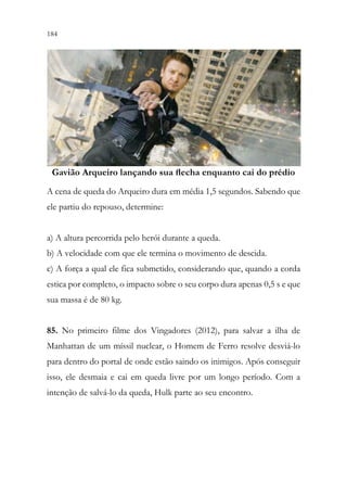 184 182
Gavião arqueiro lançando sua flecha enquanto cai do prédio
A cena de queda do Arqueiro dura em média 1,5 segundos. Sabendo que
ele partiu do repouso, determine:
a) A altura percorrida pelo herói durante a queda.
b) A velocidade com que ele termina o movimento de descida.
c) A força a qual ele fica submetido, considerando que, quando a corda
estica por completo, o impacto sobre o seu corpo dura apenas 0,5 s e que
sua massa é de 80 kg.
85. No primeiro filme dos Vingadores (2012), para salvar a ilha de
Manhattan de um míssil nuclear, o Homem de Ferro resolve desviá-lo
para dentro do portal de onde estão saindo os inimigos. Após conseguir
isso, ele desmaia e cai em queda livre por um longo período. Com a
intenção de salvá-lo da queda, Hulk parte ao seu encontro.
Gavião Arqueiro lançando sua flecha enquanto cai do prédio
 