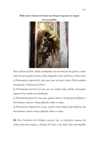 185
183
Hulk com o homem de ferro nos braços enquanto se segura
em um prédio.
Para realizar tal feito, Hulk acompanha seu movimento de queda e ainda
rola com ele quando tocam o chão. Segundo as leis da Física, o feito seria:
a) Fisicamente impossível, visto que, por ter muita força, Hulk acabaria
esmagando o Homem de Ferro.
b) Fisicamente possível, já que, por ter muita força, Hulk conseguiria
segurar Tony Stark com facilidade.
c) Fisicamente possível, visto que, quanto maior o tempo para finalizar o
movimento, menor a força aplicada sobre o corpo.
d) Fisicamente impossível, já que, quanto mais tempo para finalizar um
movimento, maior a força aplicada sobre o corpo.
86. Em Cavaleiros do Zodíaco, poucos são os cavaleiros capazes de
retirar calor dos corpos, e Hyoga de Cisne é um deles. Em uma batalha
 