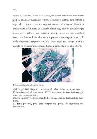 186 184
contra o Cavaleiro Camus de Aquário, ele recebe um de seus mais fortes
golpes, chamado Execução Aurora. Segundo o anime, essa técnica é
capaz de chegar a temperaturas próximas ao zero absoluto. Durante a
cena de luta, o Cavaleiro de Aquário afirma que, entre os cavaleiros que
controlam o gelo, o que chegasse mais próximo do zero absoluto
venceria a batalha. Cisne desmaia e é preso em um esquife de gelo, de
onde ninguém conseguiria sair. Nas cenas seguintes, Hyoga quebra o
esquife de gelo quando consegue baixar a temperatura do ar a –273ºC.
Fisicamente falando, essa cena:
a) Seria possível, já que ele está adaptado a baixíssimas temperaturas.
b) Seria impossível, visto que a –273ºC um corpo não teria mais energia
e, por isso, estaria morto.
c) Seria impossível, pois a esquife de gelo já estaria na temperatura mais
baixa.
d) Seria possível, pois essa temperatura pode ser alcançada em
laboratório.
 